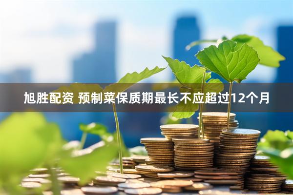 旭胜配资 预制菜保质期最长不应超过12个月