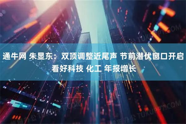 通牛网 朱显东：双顶调整近尾声 节前潜伏窗口开启 看好科技 化工 年报增长